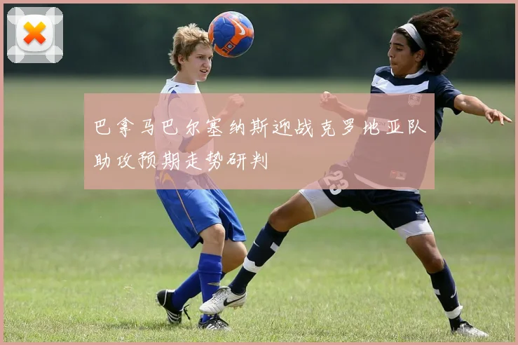 巴拿马巴尔塞纳斯迎战克罗地亚队助攻预期走势研判
