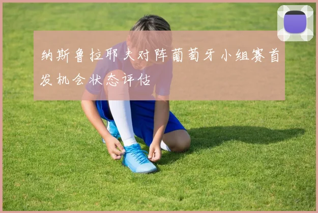 纳斯鲁拉耶夫对阵葡萄牙小组赛首发机会状态评估