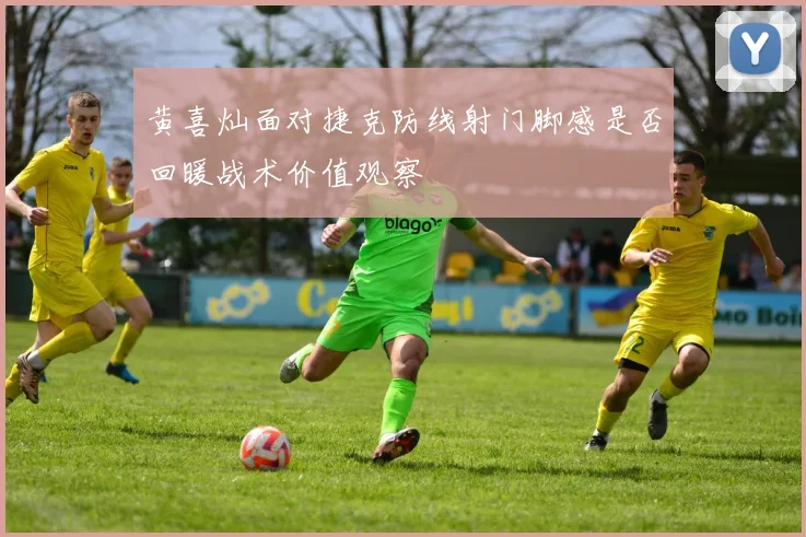 黄喜灿面对捷克防线射门脚感是否回暖战术价值观察