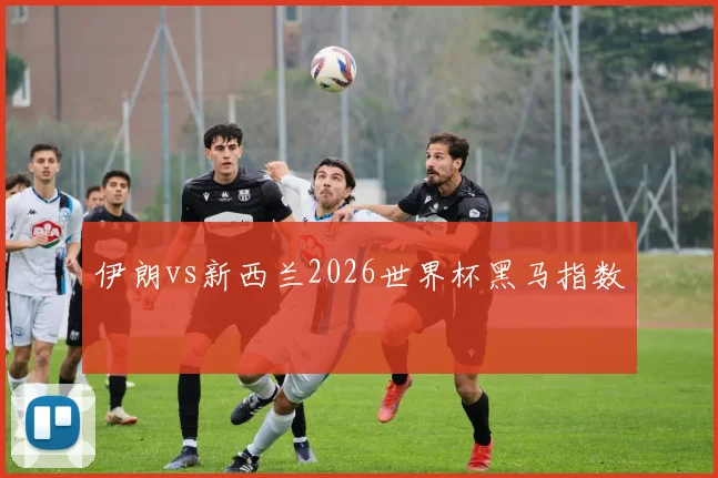 伊朗vs新西兰2026世界杯黑马指数