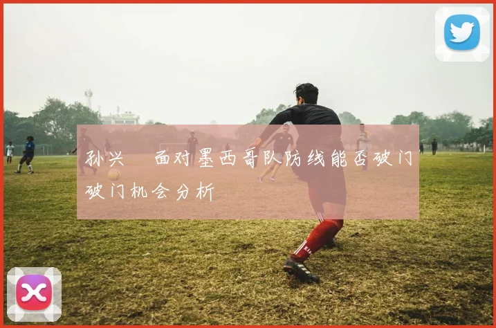 孙兴慜面对墨西哥队防线能否破门破门机会分析