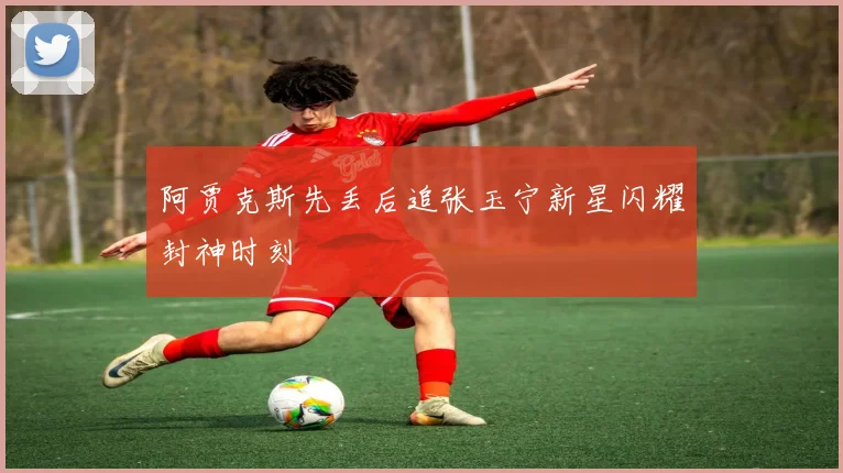阿贾克斯先丢后追张玉宁新星闪耀封神时刻