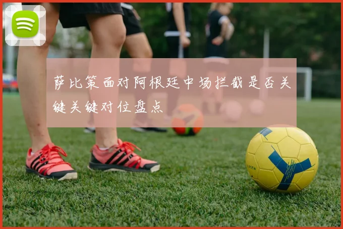 萨比策面对阿根廷中场拦截是否关键关键对位盘点