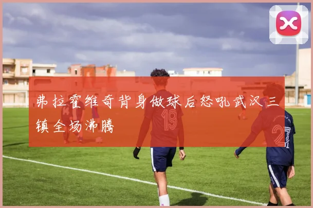 弗拉霍维奇背身做球后怒吼武汉三镇全场沸腾