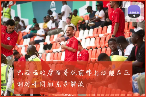 巴西面对摩洛哥双前锋打法能否压制对手同组竞争解读
