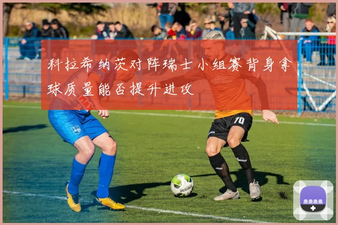 科拉希纳茨对阵瑞士小组赛背身拿球质量能否提升进攻