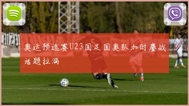 奥运预选赛U23国足国奥队加时鏖战话题拉满