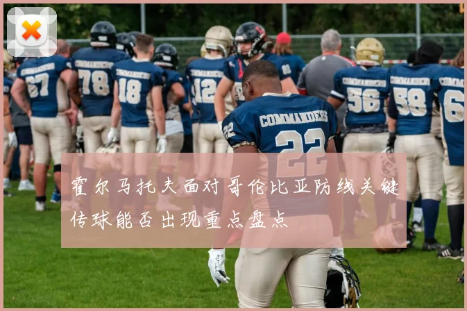 霍尔马托夫面对哥伦比亚防线关键传球能否出现重点盘点