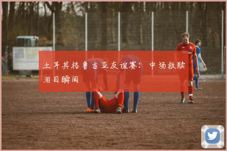 土耳其格鲁吉亚友谊赛：中场救赎泪目瞬间