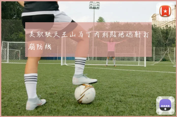 美职联天王山马丁内利贴地远射打崩防线