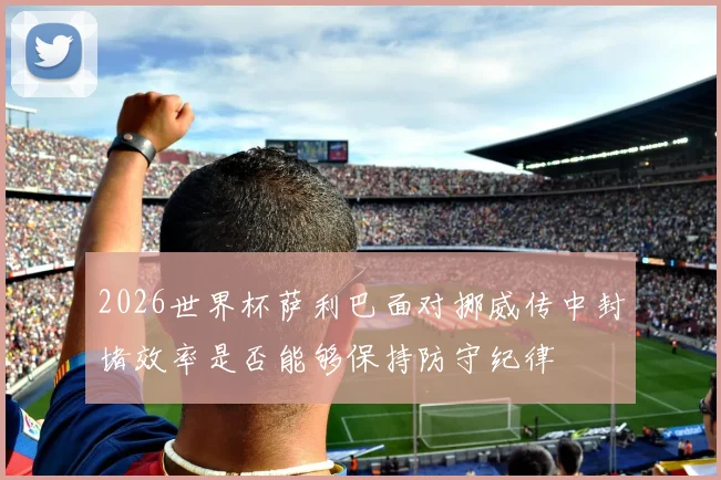 2026世界杯萨利巴面对挪威传中封堵效率是否能够保持防守纪律