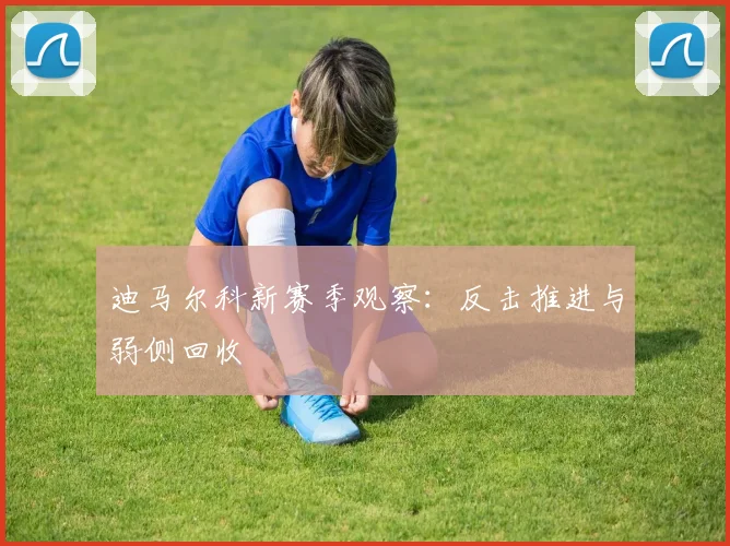迪马尔科新赛季观察：反击推进与弱侧回收