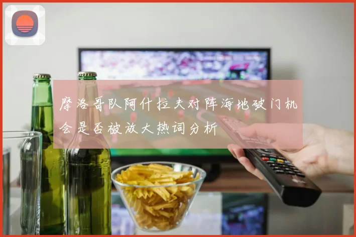 摩洛哥队阿什拉夫对阵海地破门机会是否被放大热词分析
