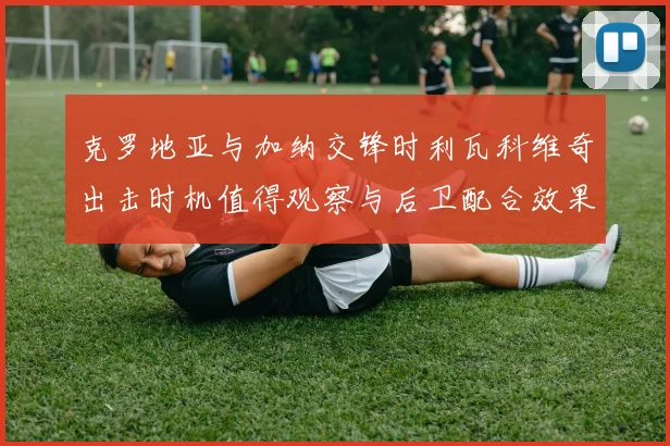 克罗地亚与加纳交锋时利瓦科维奇出击时机值得观察与后卫配合效果