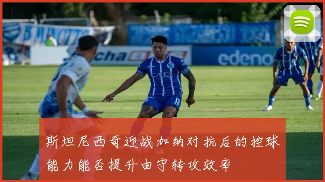斯坦尼西奇迎战加纳对抗后的控球能力能否提升由守转攻效率