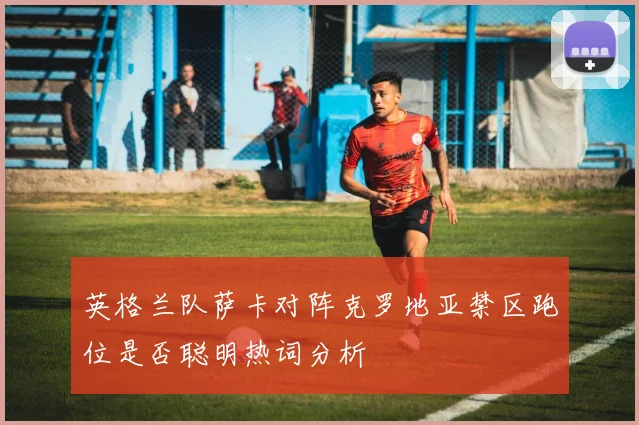 英格兰队萨卡对阵克罗地亚禁区跑位是否聪明热词分析