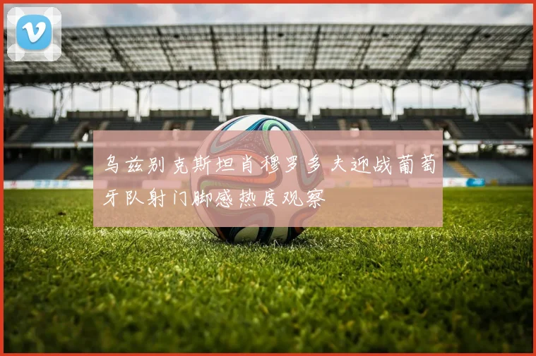 乌兹别克斯坦肖穆罗多夫迎战葡萄牙队射门脚感热度观察