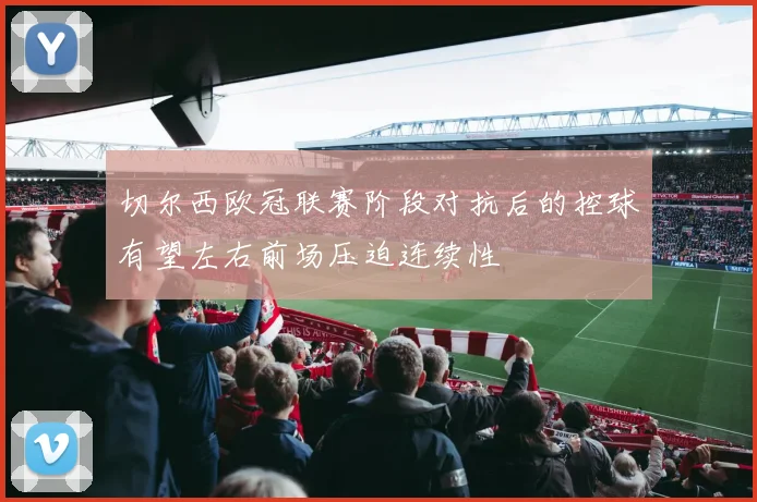 切尔西欧冠联赛阶段对抗后的控球有望左右前场压迫连续性