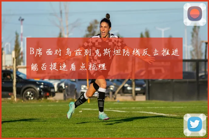 B席面对乌兹别克斯坦防线反击推进能否提速看点梳理