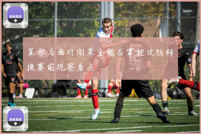 莱尔马面对刚果金能否掌控攻防转换赛前观察看点
