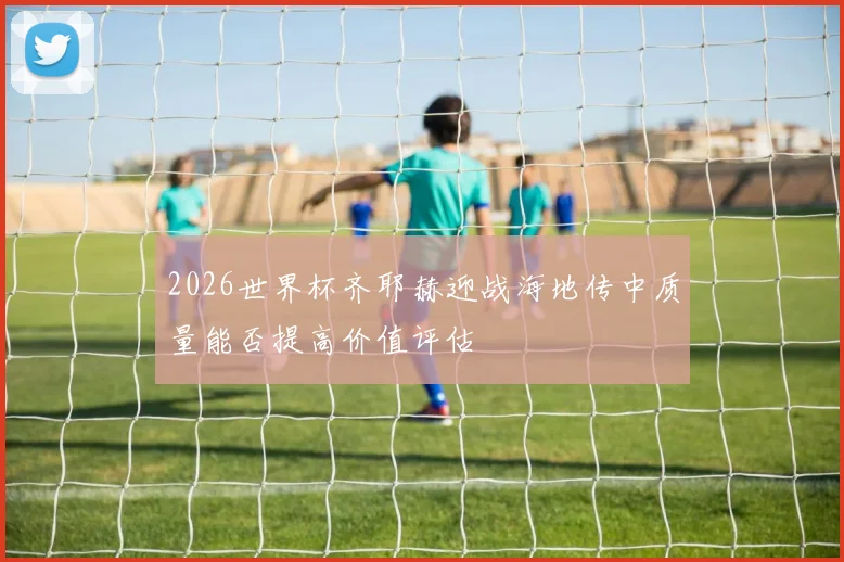 2026世界杯齐耶赫迎战海地传中质量能否提高价值评估