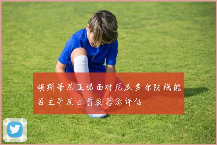 胡斯蒂尼亚诺面对厄瓜多尔防线能否主导反击首发悬念评估
