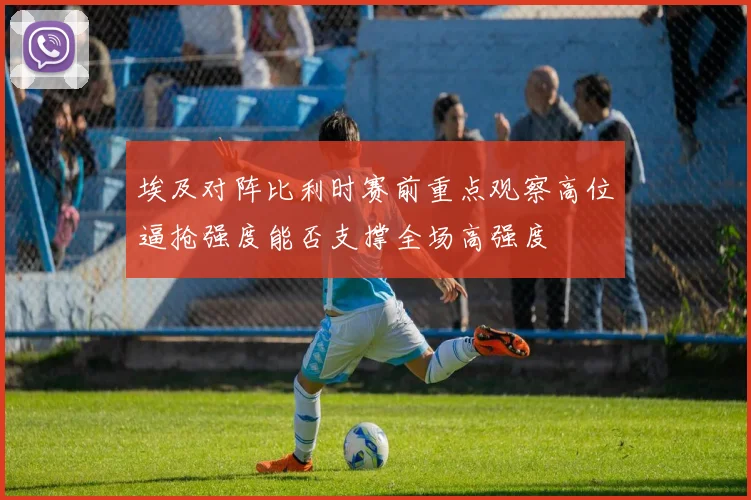 埃及对阵比利时赛前重点观察高位逼抢强度能否支撑全场高强度