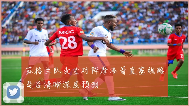 苏格兰队麦金对阵摩洛哥直塞线路是否清晰深度预测
