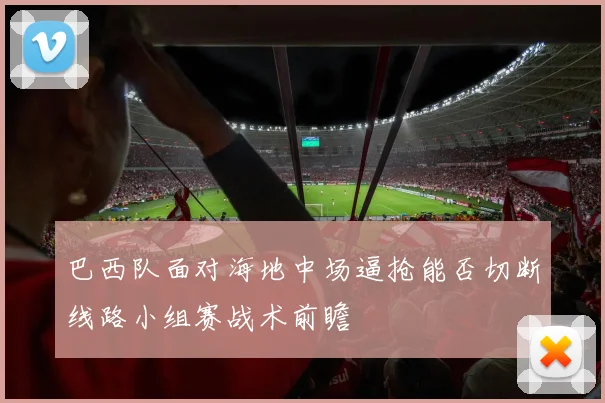 巴西队面对海地中场逼抢能否切断线路小组赛战术前瞻