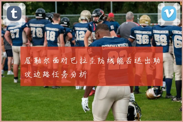 居勒尔面对巴拉圭防线能否送出助攻边路任务分析